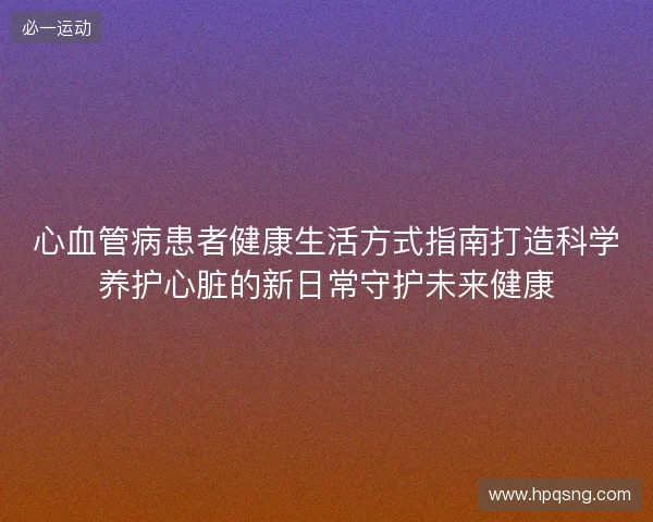 心血管病患者健康生活方式指南打造科学养护心脏的新日常守护未来健康