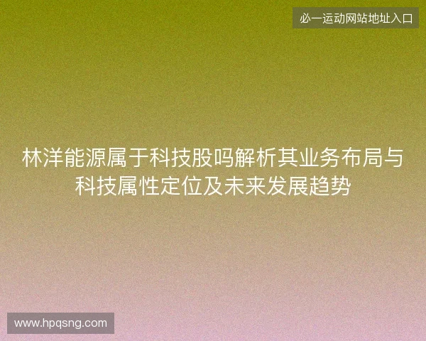 林洋能源属于科技股吗解析其业务布局与科技属性定位及未来发展趋势