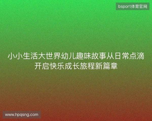 小小生活大世界幼儿趣味故事从日常点滴开启快乐成长旅程新篇章 小小生活大世界幼儿趣味故事从日常点滴开启快乐成长旅程新篇章
